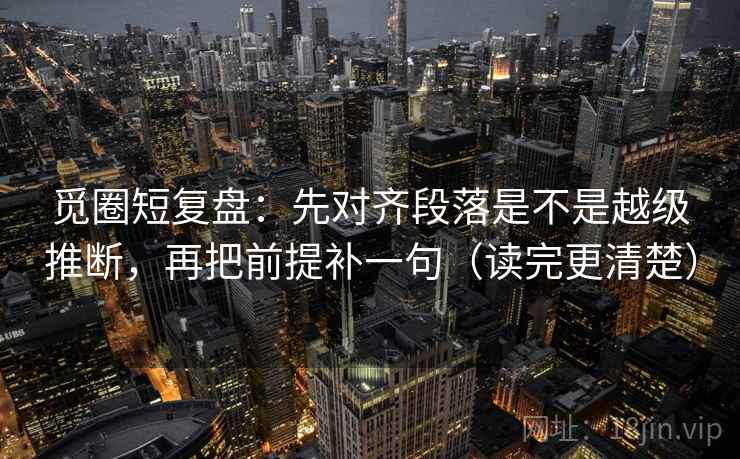 觅圈短复盘：先对齐段落是不是越级推断，再把前提补一句（读完更清楚）