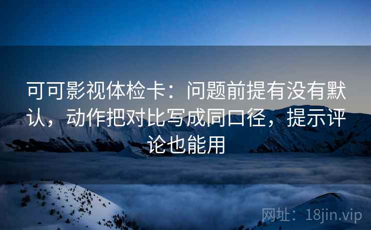 可可影视体检卡：问题前提有没有默认，动作把对比写成同口径，提示评论也能用
