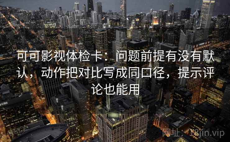 可可影视体检卡：问题前提有没有默认，动作把对比写成同口径，提示评论也能用