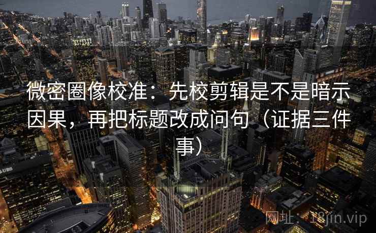 微密圈像校准：先校剪辑是不是暗示因果，再把标题改成问句（证据三件事）