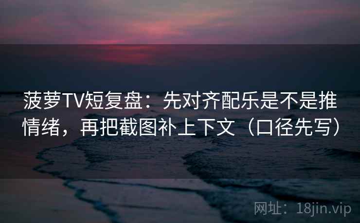 菠萝TV短复盘：先对齐配乐是不是推情绪，再把截图补上下文（口径先写）