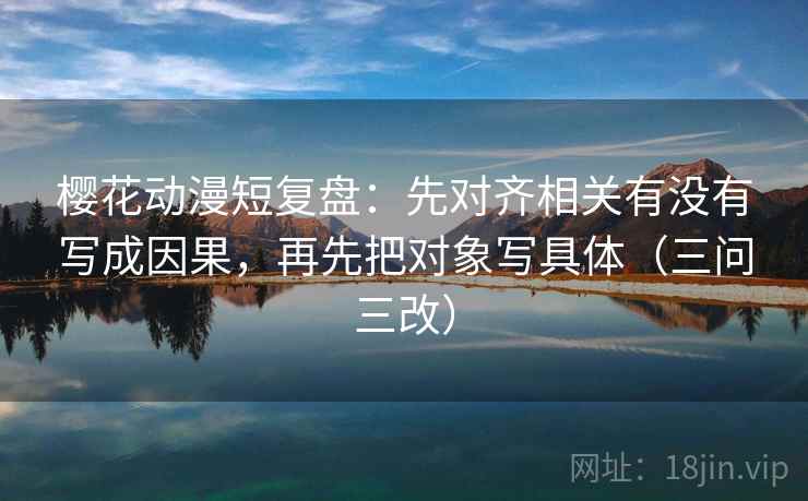 樱花动漫短复盘：先对齐相关有没有写成因果，再先把对象写具体（三问三改）