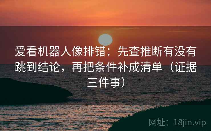 爱看机器人像排错：先查推断有没有跳到结论，再把条件补成清单（证据三件事）
