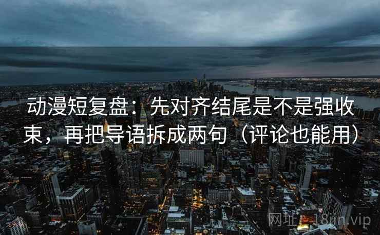 动漫短复盘:先对齐结尾是不是强收束,再把导语拆成两句(评论也能用)