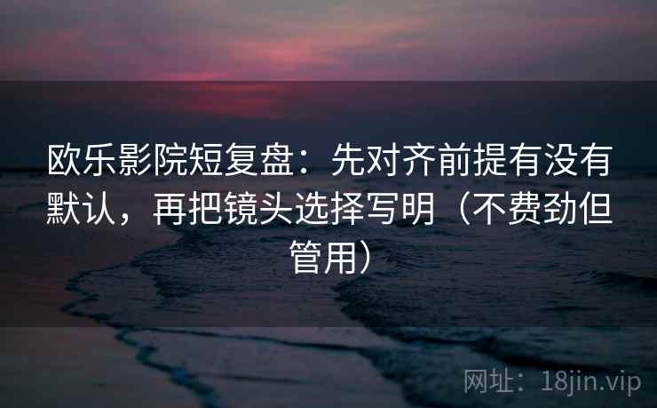 欧乐影院短复盘：先对齐前提有没有默认，再把镜头选择写明（不费劲但管用）