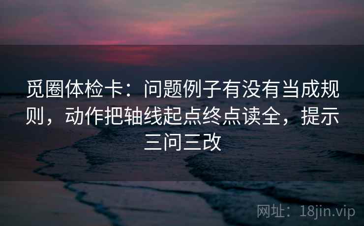 觅圈体检卡：问题例子有没有当成规则，动作把轴线起点终点读全，提示三问三改