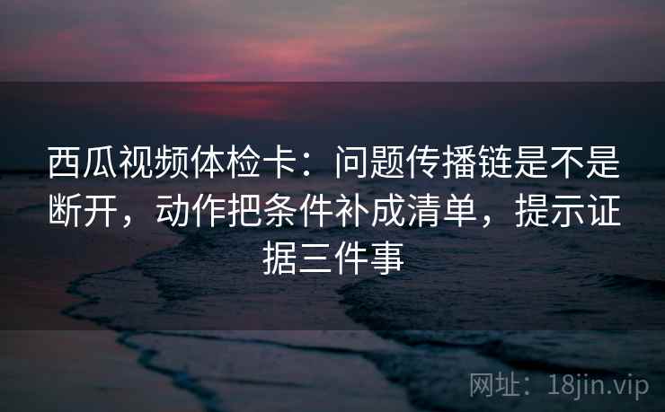 西瓜视频体检卡:问题传播链是不是断开,动作把条件补成清单,提示证据三件事 西瓜视频体检卡:问题传播链是不是断开,动作把条件补成清单,提示证据三件事