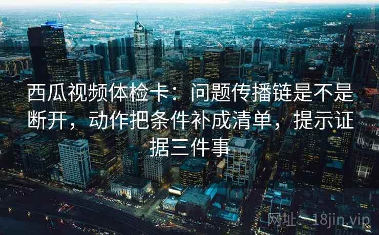 西瓜视频体检卡:问题传播链是不是断开,动作把条件补成清单,提示证据三件事
