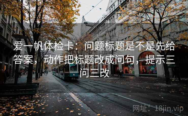 爱一帆体检卡：问题标题是不是先给答案，动作把标题改成问句，提示三问三改