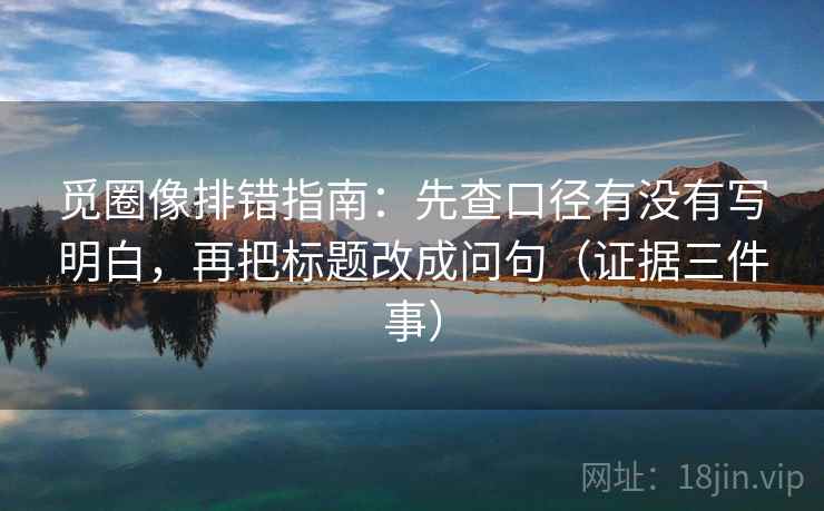 觅圈像排错指南：先查口径有没有写明白，再把标题改成问句（证据三件事）