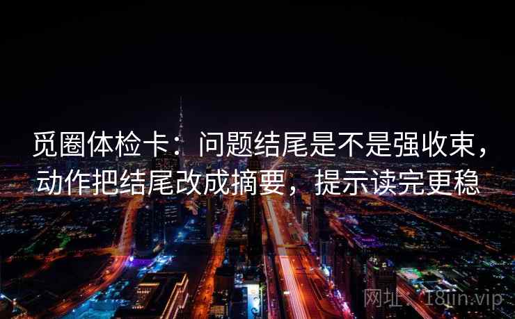觅圈体检卡：问题结尾是不是强收束，动作把结尾改成摘要，提示读完更稳