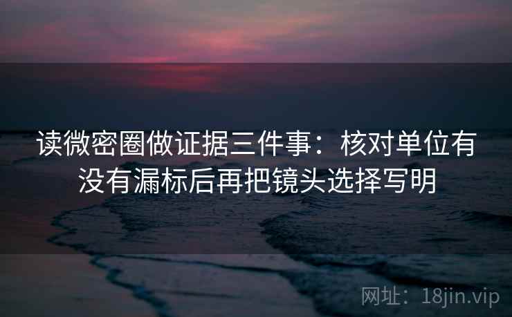 读微密圈做证据三件事：核对单位有没有漏标后再把镜头选择写明