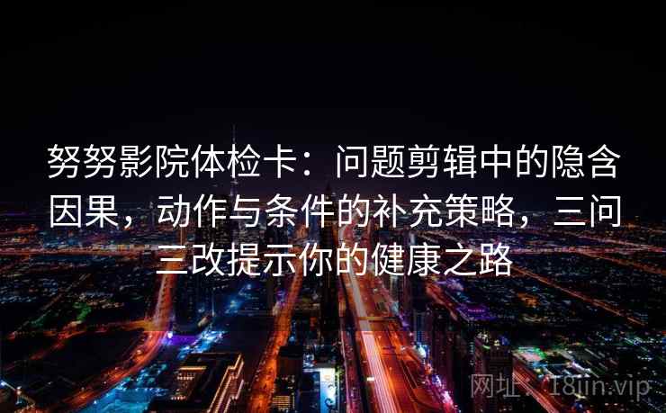 努努影院体检卡:问题剪辑中的隐含因果,动作与条件的补充策略,三问三改提示你的健康之路 努努影院体检卡:问题剪辑中的隐含因果,动作与条件的补充策略,三问三改提示你的健康之路