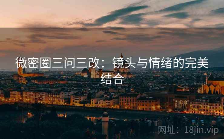 微密圈三问三改:镜头与情绪的完美结合 微密圈三问三改:镜头与情绪的完美结合