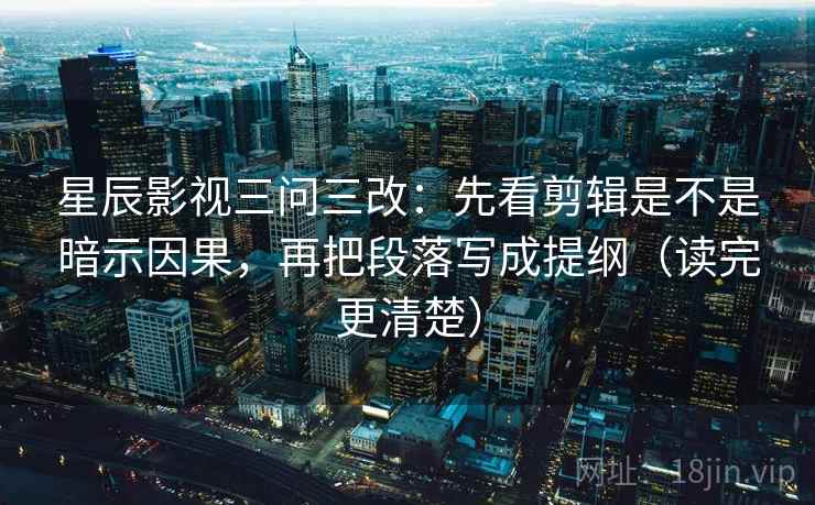 星辰影视三问三改：先看剪辑是不是暗示因果，再把段落写成提纲（读完更清楚）