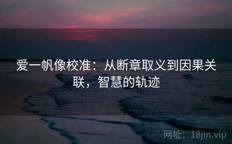 爱一帆像校准:从断章取义到因果关联,智慧的轨迹 爱一帆像校准:从断章取义到因果关联,智慧的轨迹