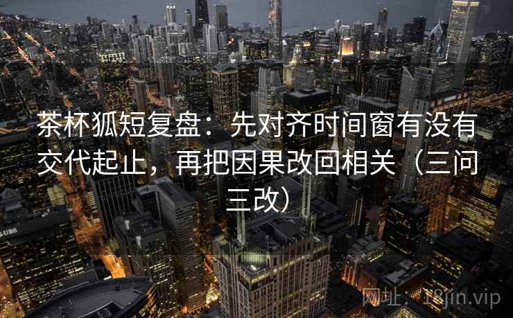 茶杯狐短复盘:先对齐时间窗有没有交代起止,再把因果改回相关(三问三改) 茶杯狐短复盘:先对齐时间窗有没有交代起止,再把因果改回相关(三问三改)