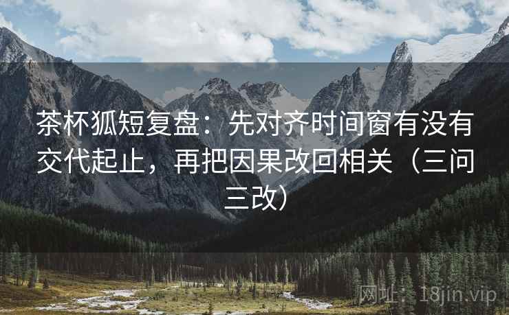 茶杯狐短复盘:先对齐时间窗有没有交代起止,再把因果改回相关(三问三改) 茶杯狐短复盘:先对齐时间窗有没有交代起止,再把因果改回相关(三问三改)
