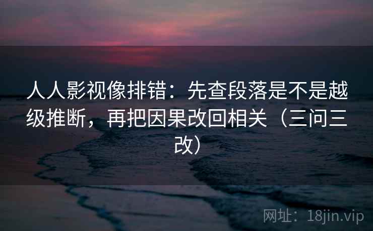 人人影视像排错:先查段落是不是越级推断,再把因果改回相关(三问三改) 人人影视像排错:先查段落是不是越级推断,再把因果改回相关(三问三改)
