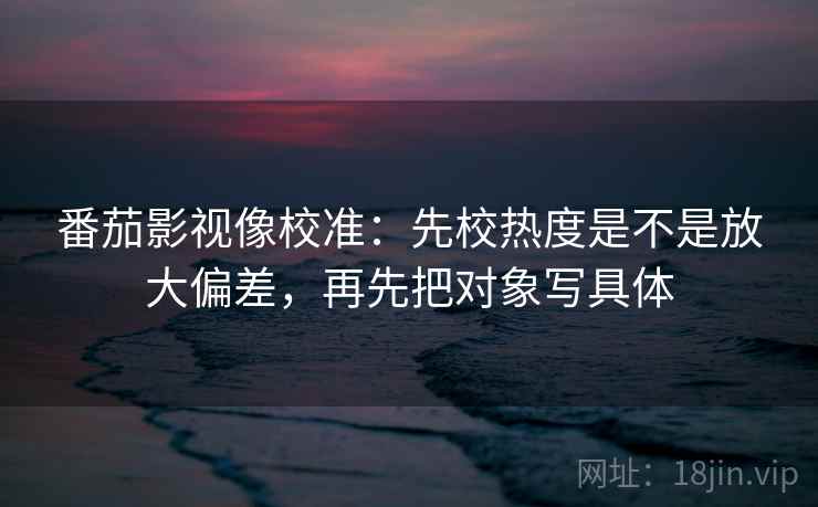 番茄影视像校准：先校热度是不是放大偏差，再先把对象写具体