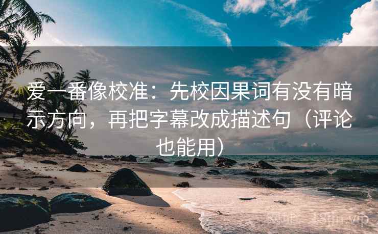 爱一番像校准：先校因果词有没有暗示方向，再把字幕改成描述句（评论也能用）