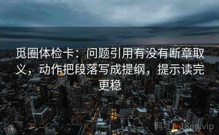 觅圈体检卡:问题引用有没有断章取义,动作把段落写成提纲,提示读完更稳 觅圈体检卡:问题引用有没有断章取义,动作把段落写成提纲,提示读完更稳