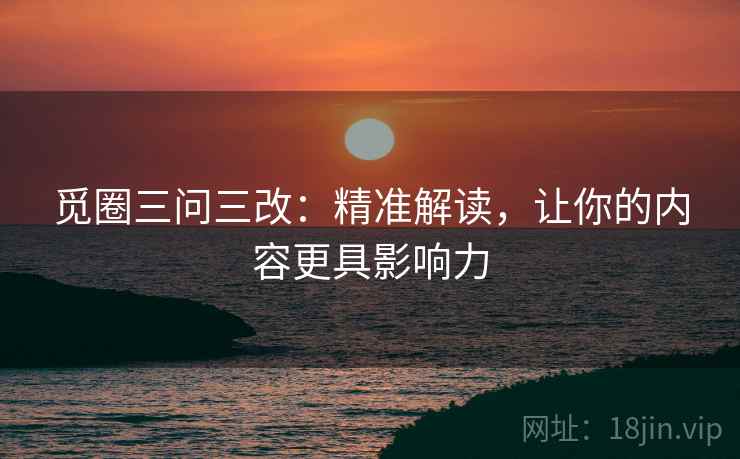 觅圈三问三改：精准解读，让你的内容更具影响力
