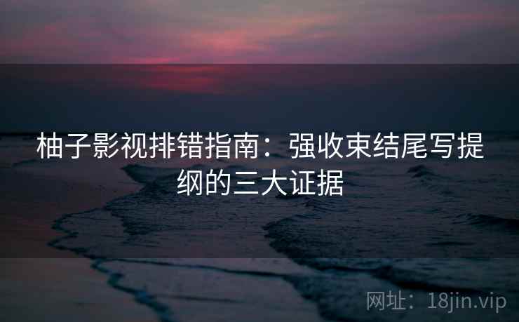 柚子影视排错指南：强收束结尾写提纲的三大证据