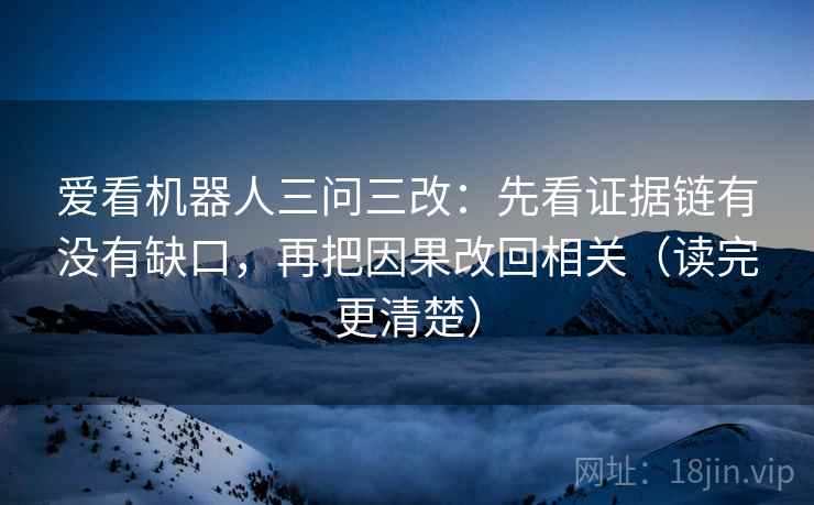 爱看机器人三问三改:先看证据链有没有缺口,再把因果改回相关(读完更清楚)