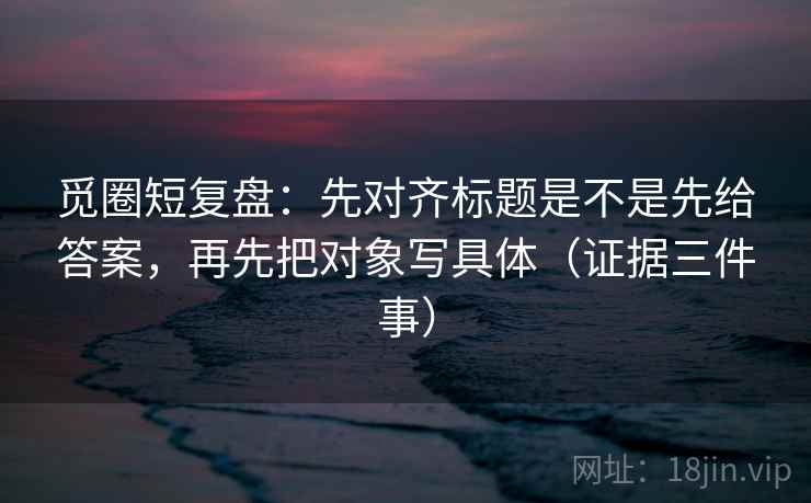 觅圈短复盘:先对齐标题是不是先给答案,再先把对象写具体(证据三件事)
