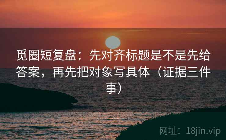 觅圈短复盘:先对齐标题是不是先给答案,再先把对象写具体(证据三件事) 觅圈短复盘:先对齐标题是不是先给答案,再先把对象写具体(证据三件事)