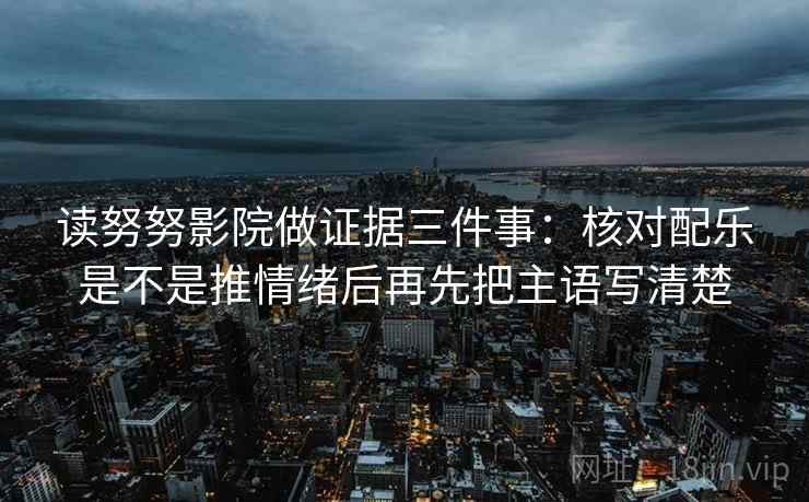 读努努影院做证据三件事:核对配乐是不是推情绪后再先把主语写清楚 读努努影院做证据三件事:核对配乐是不是推情绪后再先把主语写清楚