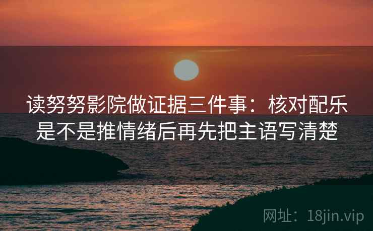 读努努影院做证据三件事:核对配乐是不是推情绪后再先把主语写清楚 读努努影院做证据三件事:核对配乐是不是推情绪后再先把主语写清楚