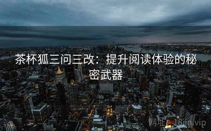 茶杯狐三问三改:提升阅读体验的秘密武器