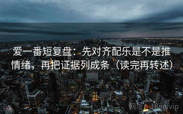 爱一番短复盘:先对齐配乐是不是推情绪,再把证据列成条(读完再转述) 爱一番短复盘:先对齐配乐是不是推情绪,再把证据列成条(读完再转述)