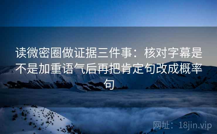读微密圈做证据三件事：核对字幕是不是加重语气后再把肯定句改成概率句