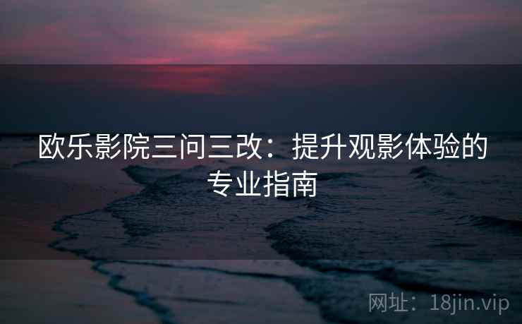 欧乐影院三问三改:提升观影体验的专业指南 欧乐影院三问三改:提升观影体验的专业指南