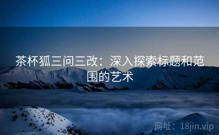 茶杯狐三问三改:深入探索标题和范围的艺术 茶杯狐三问三改:深入探索标题和范围的艺术